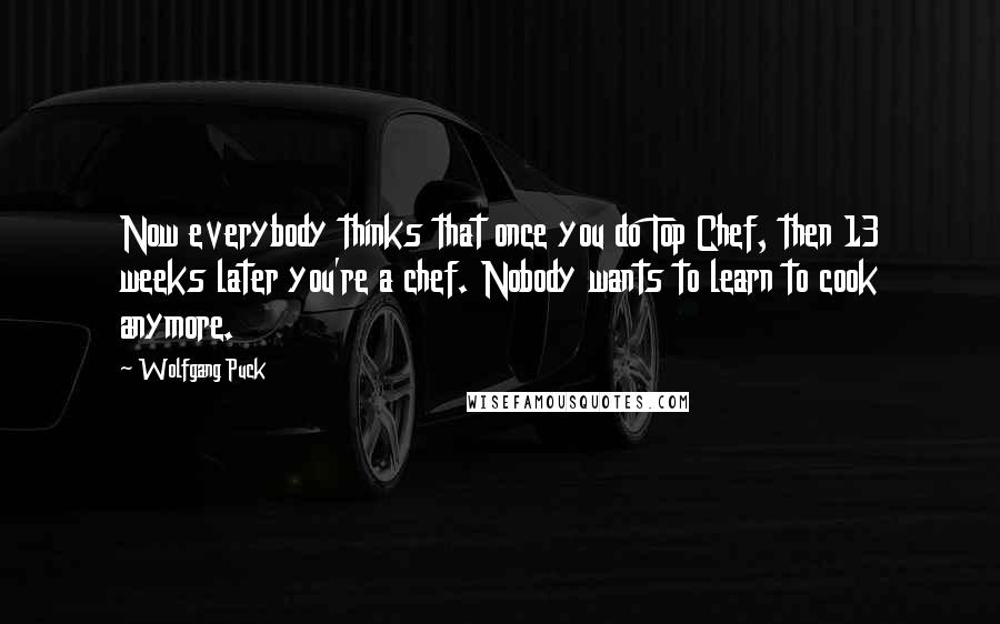 Wolfgang Puck Quotes: Now everybody thinks that once you do Top Chef, then 13 weeks later you're a chef. Nobody wants to learn to cook anymore.