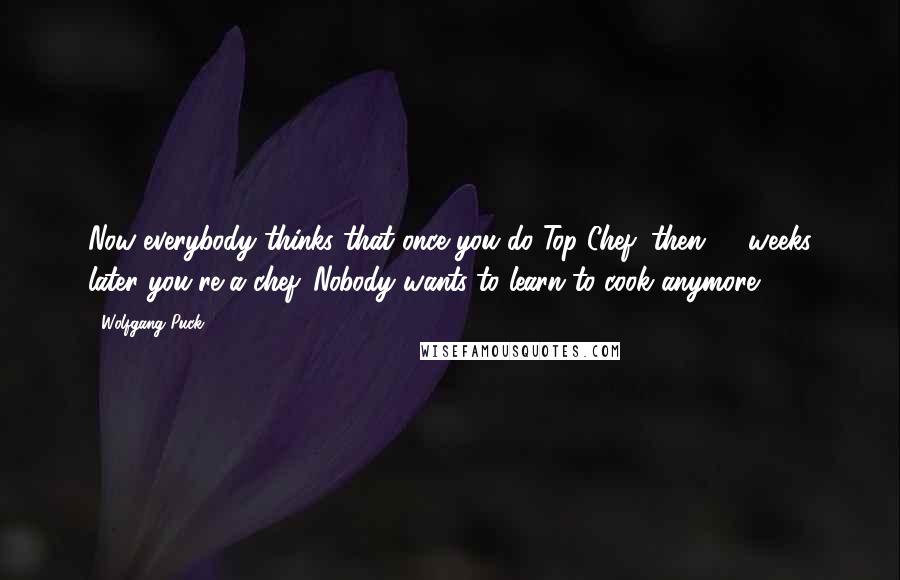 Wolfgang Puck Quotes: Now everybody thinks that once you do Top Chef, then 13 weeks later you're a chef. Nobody wants to learn to cook anymore.