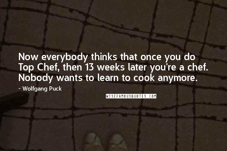 Wolfgang Puck Quotes: Now everybody thinks that once you do Top Chef, then 13 weeks later you're a chef. Nobody wants to learn to cook anymore.