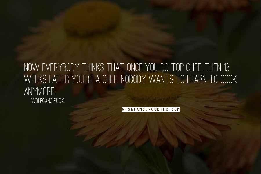 Wolfgang Puck Quotes: Now everybody thinks that once you do Top Chef, then 13 weeks later you're a chef. Nobody wants to learn to cook anymore.
