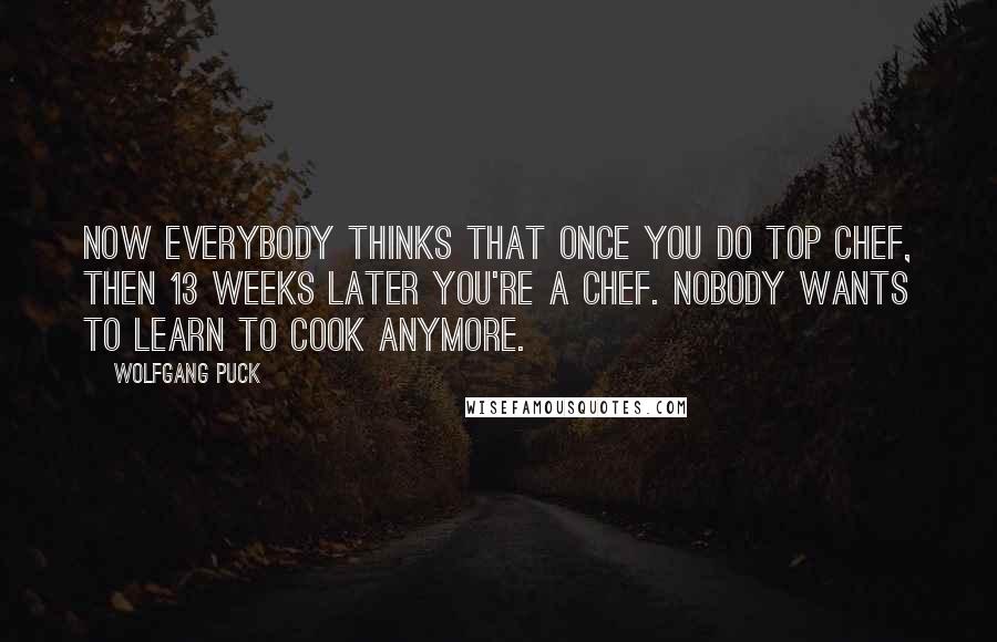 Wolfgang Puck Quotes: Now everybody thinks that once you do Top Chef, then 13 weeks later you're a chef. Nobody wants to learn to cook anymore.