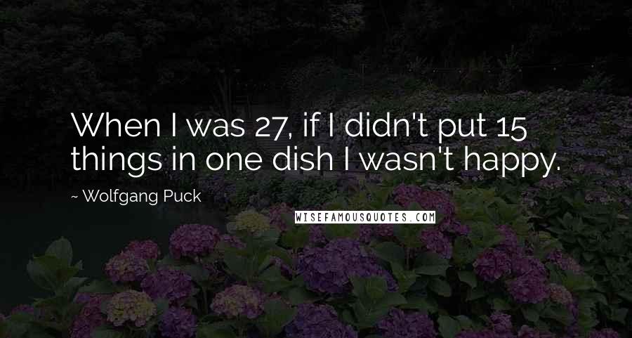 Wolfgang Puck Quotes: When I was 27, if I didn't put 15 things in one dish I wasn't happy.