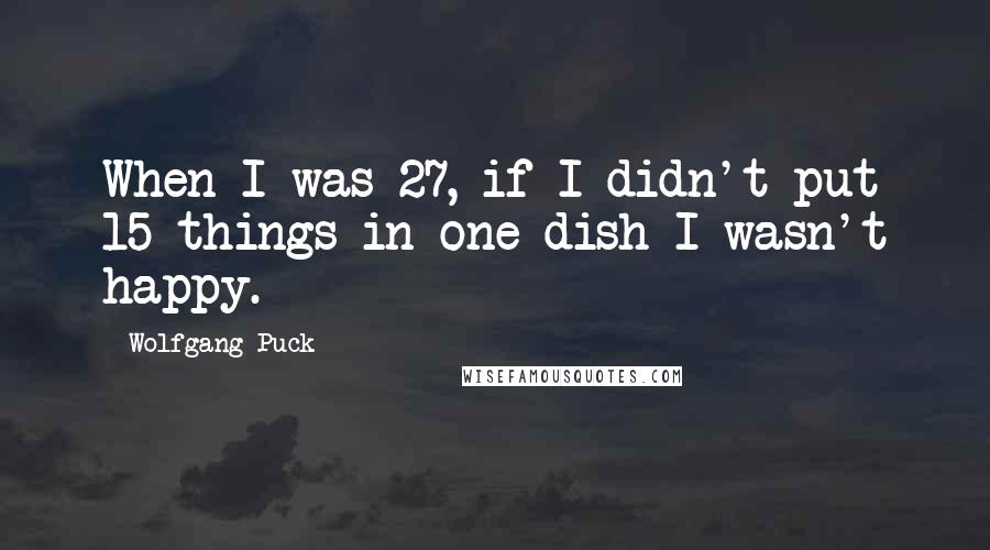 Wolfgang Puck Quotes: When I was 27, if I didn't put 15 things in one dish I wasn't happy.