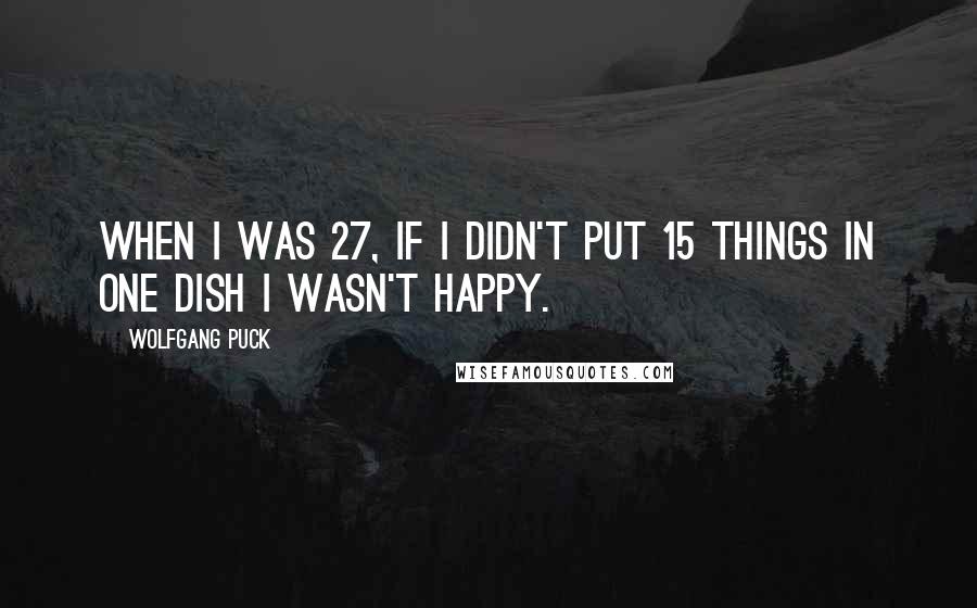 Wolfgang Puck Quotes: When I was 27, if I didn't put 15 things in one dish I wasn't happy.