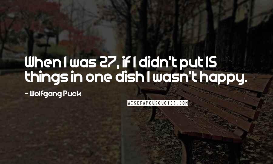 Wolfgang Puck Quotes: When I was 27, if I didn't put 15 things in one dish I wasn't happy.