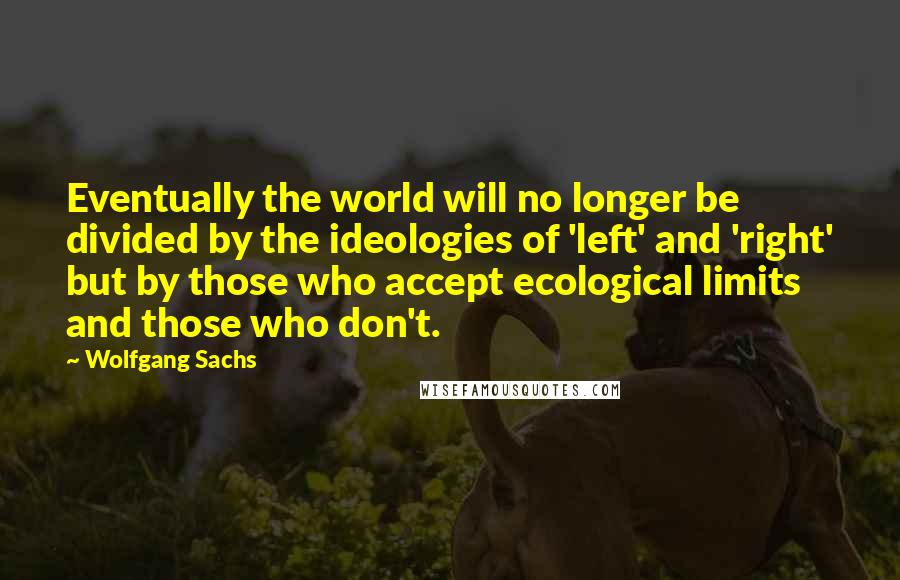 Wolfgang Sachs Quotes: Eventually the world will no longer be divided by the ideologies of 'left' and 'right' but by those who accept ecological limits and those who don't.