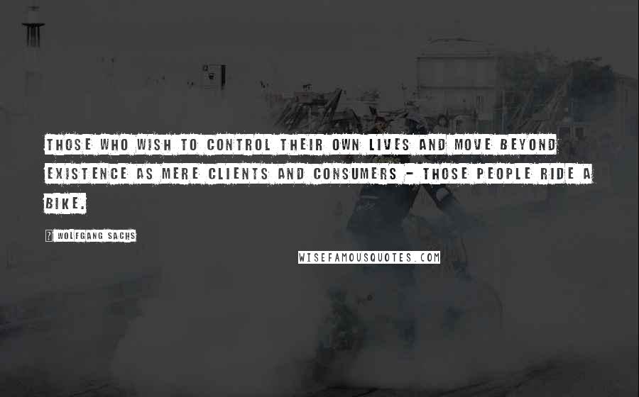 Wolfgang Sachs Quotes: Those who wish to control their own lives and move beyond existence as mere clients and consumers - those people ride a bike.