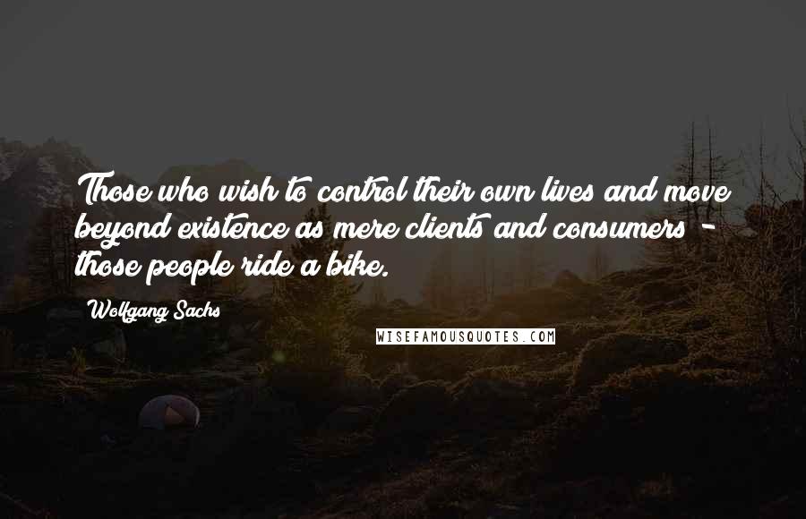 Wolfgang Sachs Quotes: Those who wish to control their own lives and move beyond existence as mere clients and consumers - those people ride a bike.