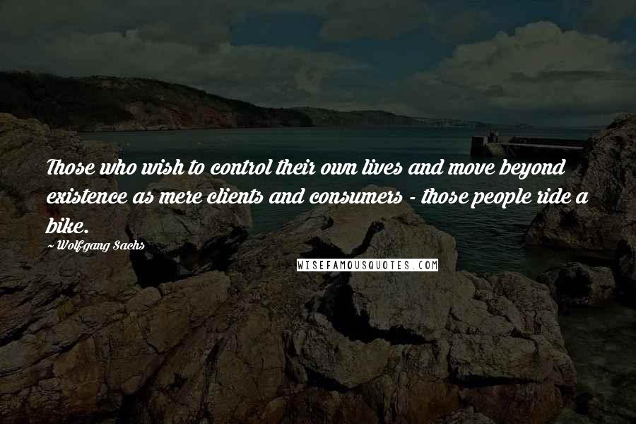 Wolfgang Sachs Quotes: Those who wish to control their own lives and move beyond existence as mere clients and consumers - those people ride a bike.