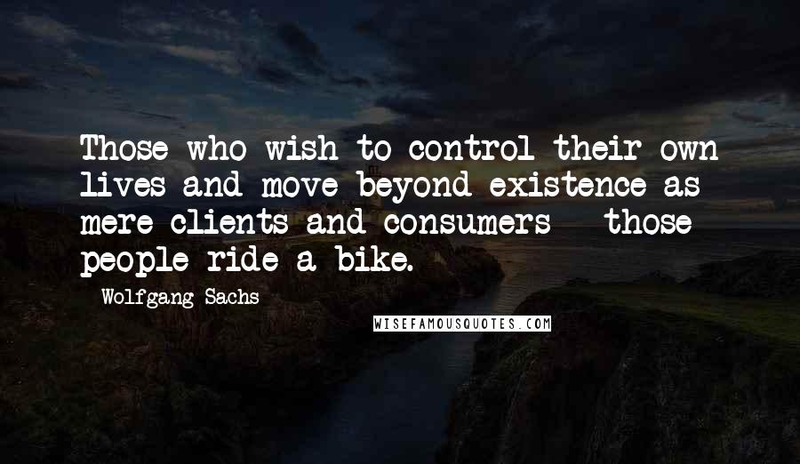 Wolfgang Sachs Quotes: Those who wish to control their own lives and move beyond existence as mere clients and consumers - those people ride a bike.