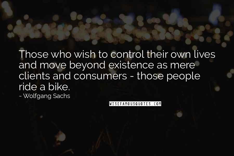 Wolfgang Sachs Quotes: Those who wish to control their own lives and move beyond existence as mere clients and consumers - those people ride a bike.