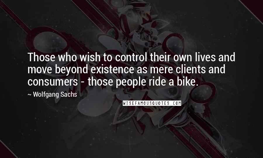 Wolfgang Sachs Quotes: Those who wish to control their own lives and move beyond existence as mere clients and consumers - those people ride a bike.