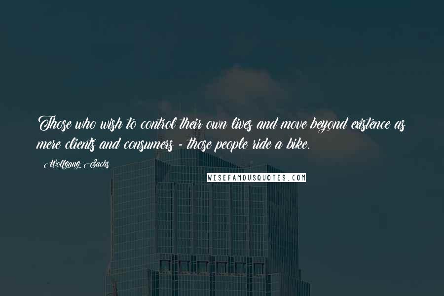 Wolfgang Sachs Quotes: Those who wish to control their own lives and move beyond existence as mere clients and consumers - those people ride a bike.