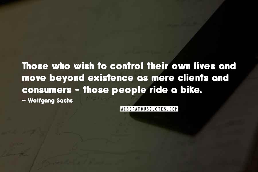 Wolfgang Sachs Quotes: Those who wish to control their own lives and move beyond existence as mere clients and consumers - those people ride a bike.