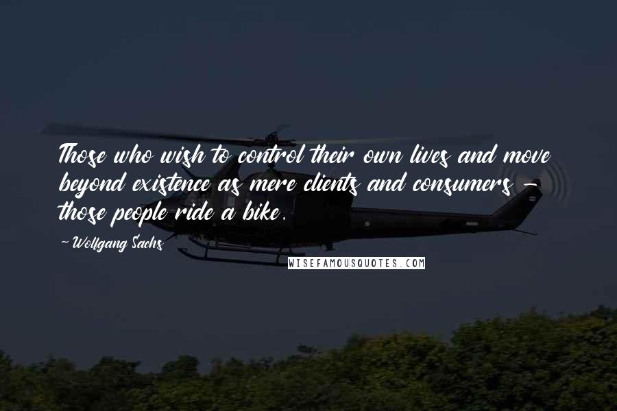 Wolfgang Sachs Quotes: Those who wish to control their own lives and move beyond existence as mere clients and consumers - those people ride a bike.