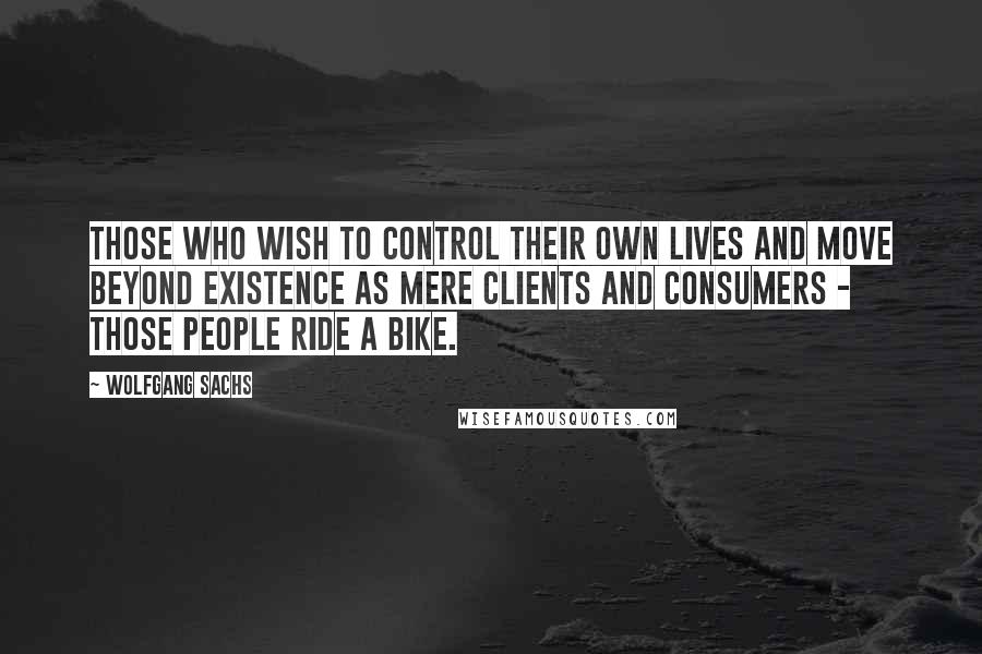 Wolfgang Sachs Quotes: Those who wish to control their own lives and move beyond existence as mere clients and consumers - those people ride a bike.