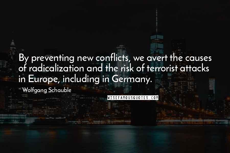Wolfgang Schauble Quotes: By preventing new conflicts, we avert the causes of radicalization and the risk of terrorist attacks in Europe, including in Germany.
