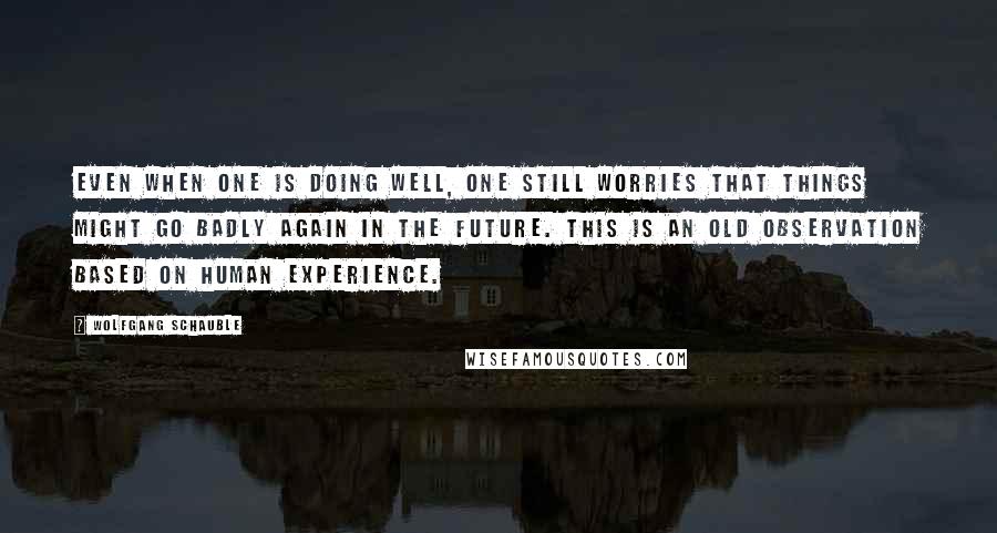 Wolfgang Schauble Quotes: Even when one is doing well, one still worries that things might go badly again in the future. This is an old observation based on human experience.
