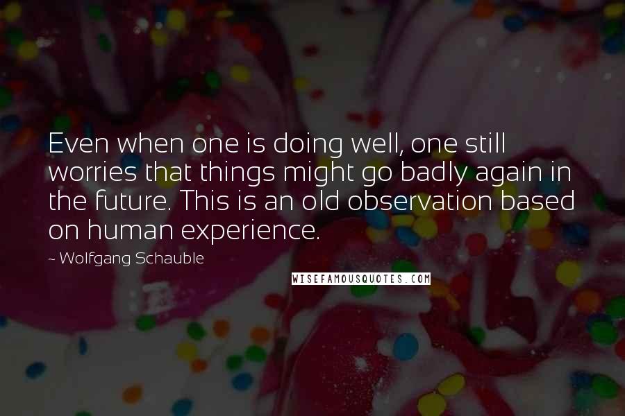 Wolfgang Schauble Quotes: Even when one is doing well, one still worries that things might go badly again in the future. This is an old observation based on human experience.