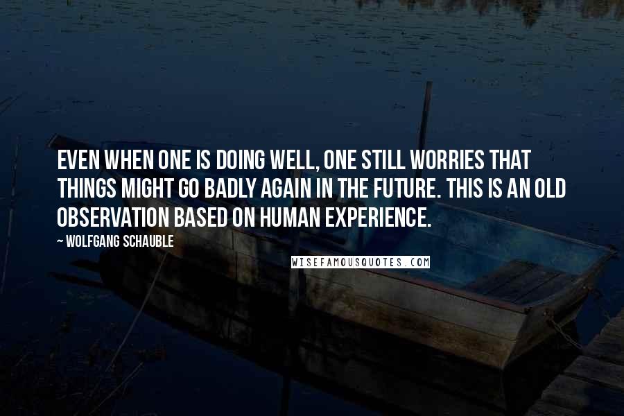 Wolfgang Schauble Quotes: Even when one is doing well, one still worries that things might go badly again in the future. This is an old observation based on human experience.