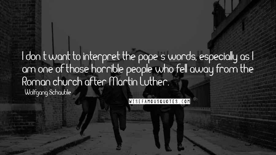 Wolfgang Schauble Quotes: I don't want to interpret the pope's words, especially as I am one of those horrible people who fell away from the Roman church after Martin Luther.