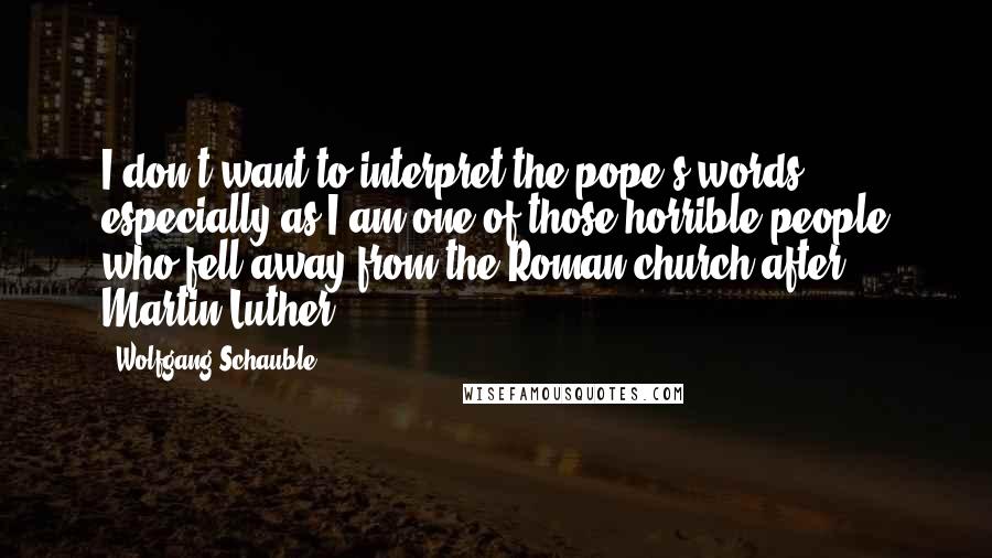 Wolfgang Schauble Quotes: I don't want to interpret the pope's words, especially as I am one of those horrible people who fell away from the Roman church after Martin Luther.