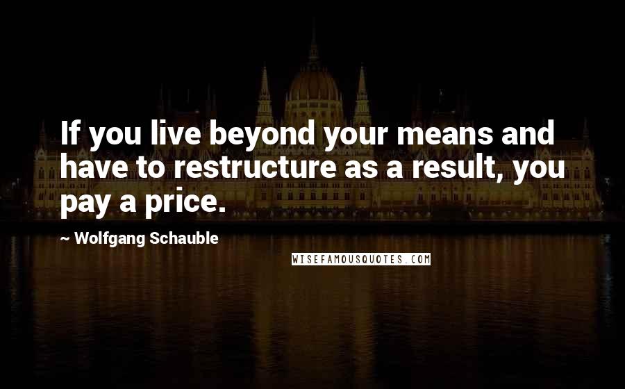 Wolfgang Schauble Quotes: If you live beyond your means and have to restructure as a result, you pay a price.