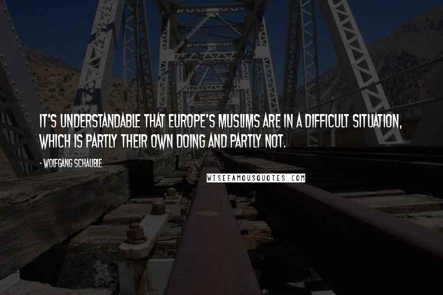 Wolfgang Schauble Quotes: It's understandable that Europe's Muslims are in a difficult situation, which is partly their own doing and partly not.
