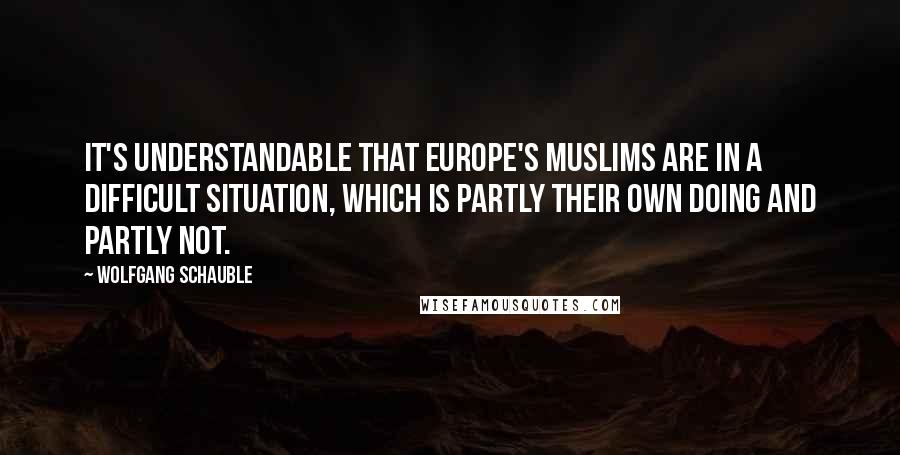 Wolfgang Schauble Quotes: It's understandable that Europe's Muslims are in a difficult situation, which is partly their own doing and partly not.