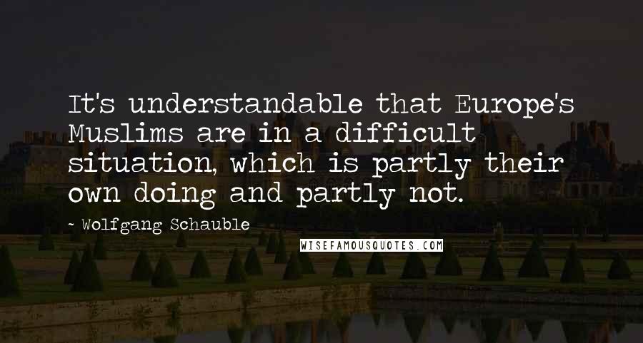 Wolfgang Schauble Quotes: It's understandable that Europe's Muslims are in a difficult situation, which is partly their own doing and partly not.