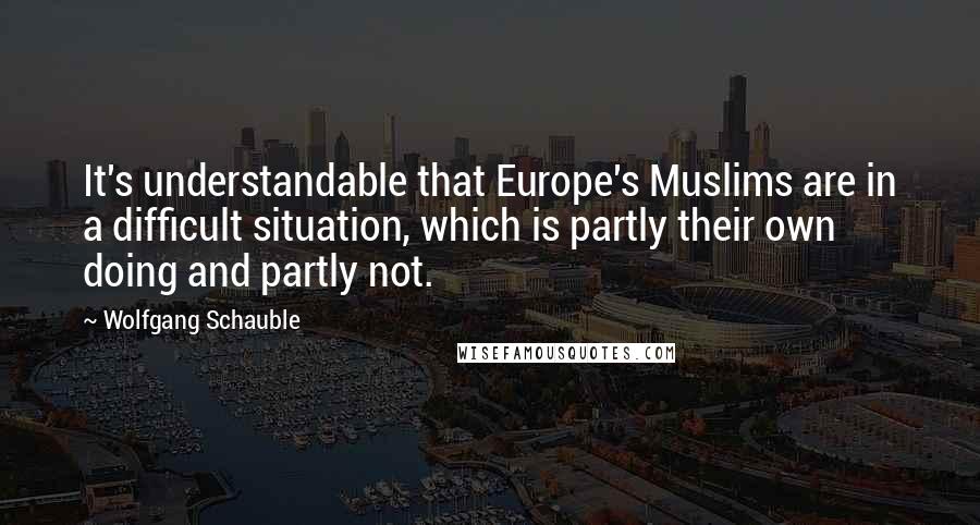 Wolfgang Schauble Quotes: It's understandable that Europe's Muslims are in a difficult situation, which is partly their own doing and partly not.