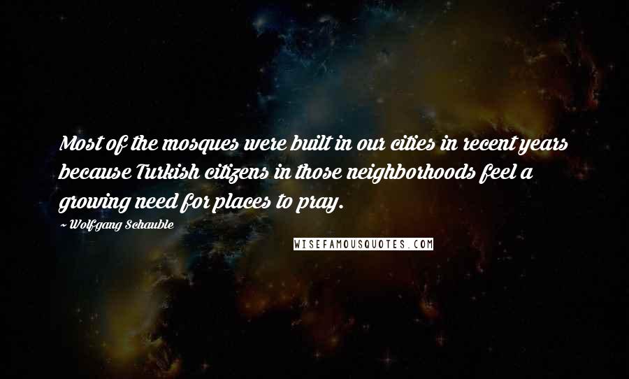 Wolfgang Schauble Quotes: Most of the mosques were built in our cities in recent years because Turkish citizens in those neighborhoods feel a growing need for places to pray.