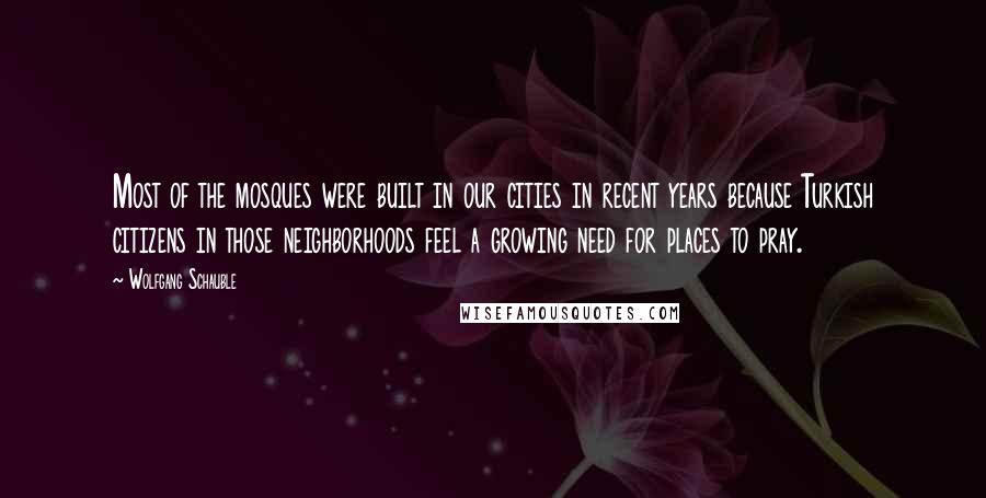 Wolfgang Schauble Quotes: Most of the mosques were built in our cities in recent years because Turkish citizens in those neighborhoods feel a growing need for places to pray.