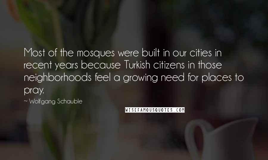 Wolfgang Schauble Quotes: Most of the mosques were built in our cities in recent years because Turkish citizens in those neighborhoods feel a growing need for places to pray.