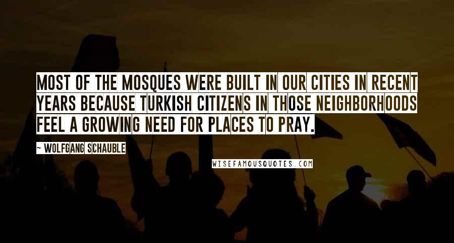 Wolfgang Schauble Quotes: Most of the mosques were built in our cities in recent years because Turkish citizens in those neighborhoods feel a growing need for places to pray.