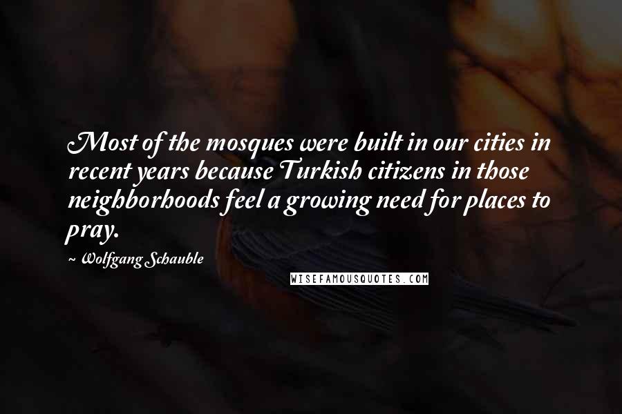 Wolfgang Schauble Quotes: Most of the mosques were built in our cities in recent years because Turkish citizens in those neighborhoods feel a growing need for places to pray.