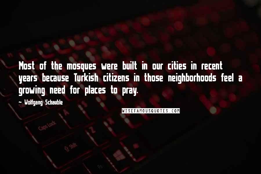 Wolfgang Schauble Quotes: Most of the mosques were built in our cities in recent years because Turkish citizens in those neighborhoods feel a growing need for places to pray.