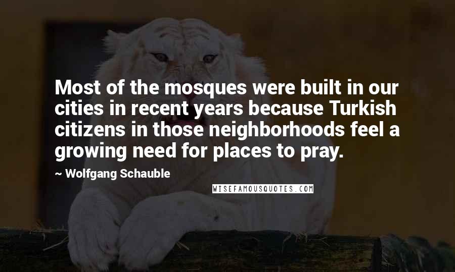 Wolfgang Schauble Quotes: Most of the mosques were built in our cities in recent years because Turkish citizens in those neighborhoods feel a growing need for places to pray.