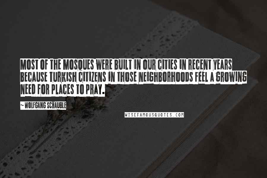 Wolfgang Schauble Quotes: Most of the mosques were built in our cities in recent years because Turkish citizens in those neighborhoods feel a growing need for places to pray.