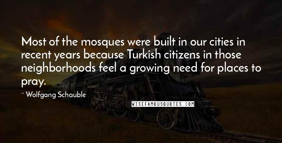 Wolfgang Schauble Quotes: Most of the mosques were built in our cities in recent years because Turkish citizens in those neighborhoods feel a growing need for places to pray.