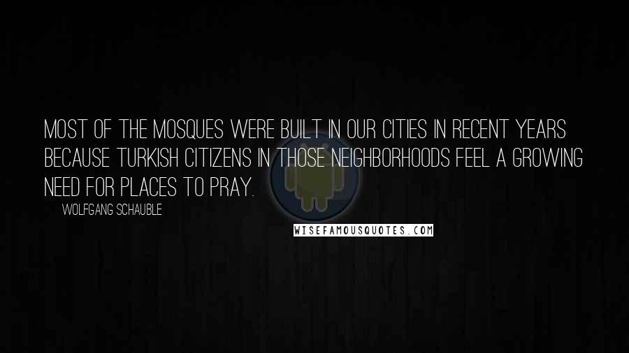 Wolfgang Schauble Quotes: Most of the mosques were built in our cities in recent years because Turkish citizens in those neighborhoods feel a growing need for places to pray.