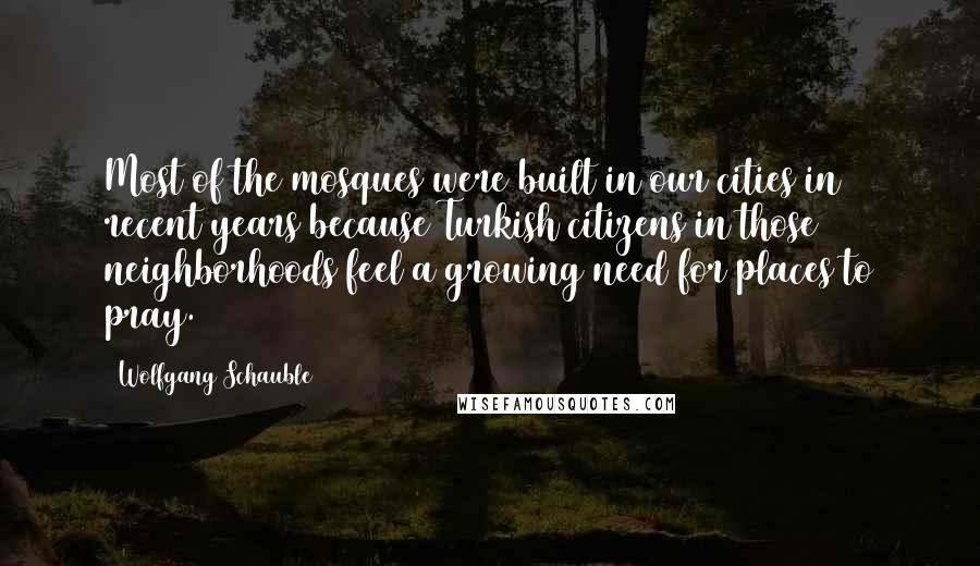 Wolfgang Schauble Quotes: Most of the mosques were built in our cities in recent years because Turkish citizens in those neighborhoods feel a growing need for places to pray.