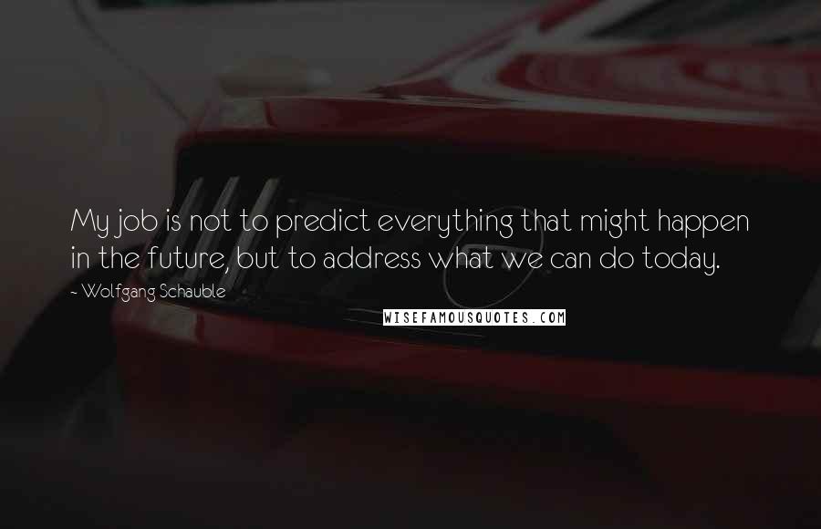 Wolfgang Schauble Quotes: My job is not to predict everything that might happen in the future, but to address what we can do today.