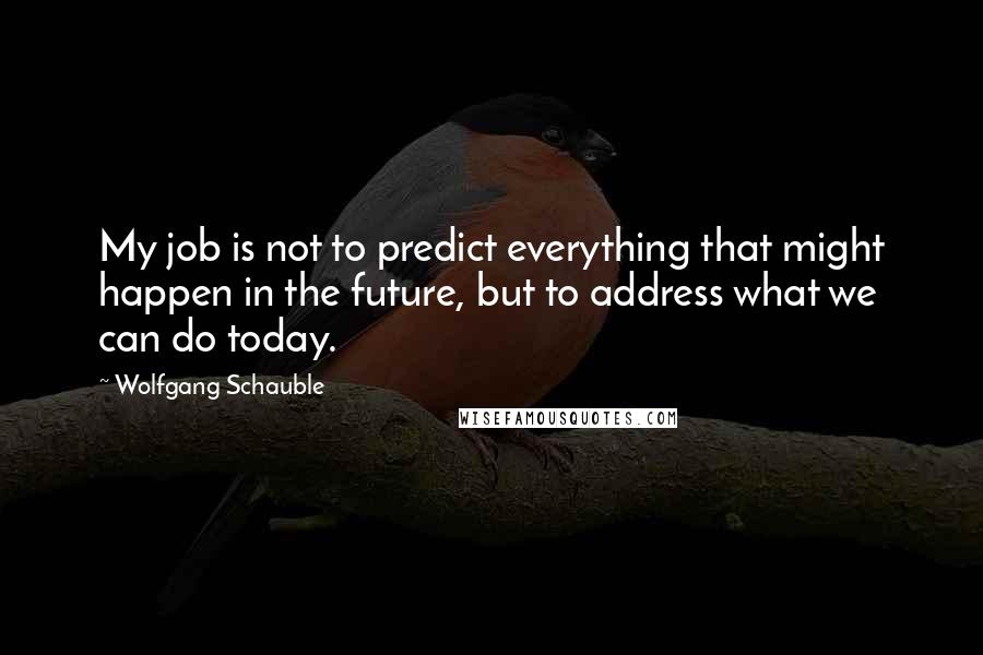 Wolfgang Schauble Quotes: My job is not to predict everything that might happen in the future, but to address what we can do today.