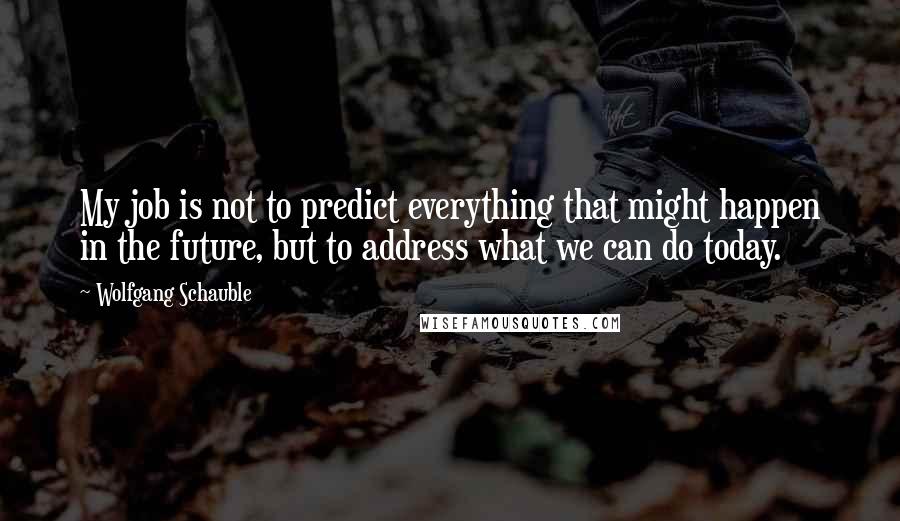 Wolfgang Schauble Quotes: My job is not to predict everything that might happen in the future, but to address what we can do today.