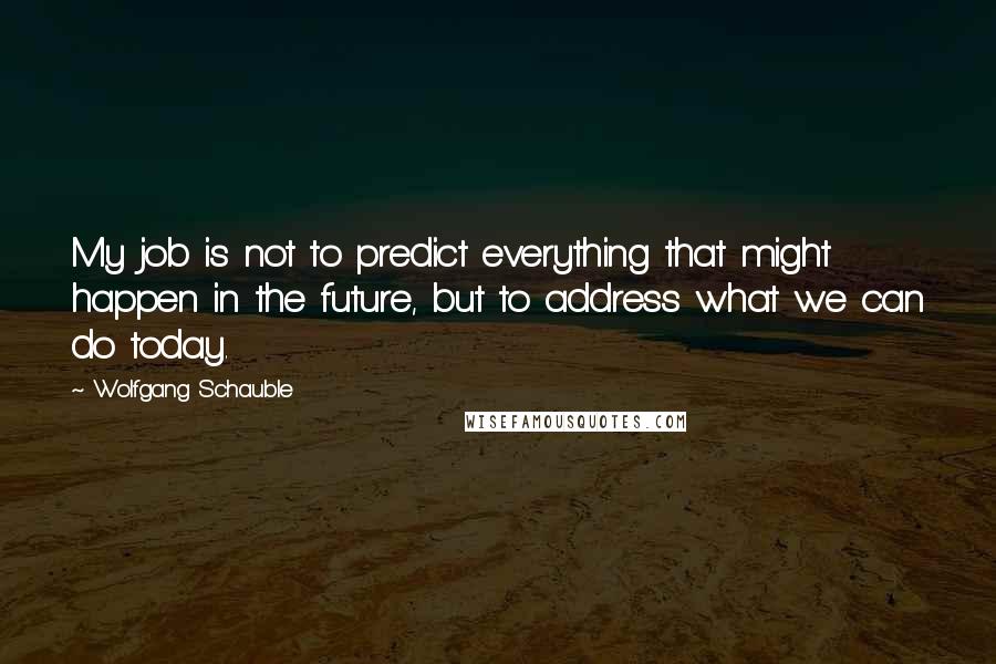 Wolfgang Schauble Quotes: My job is not to predict everything that might happen in the future, but to address what we can do today.