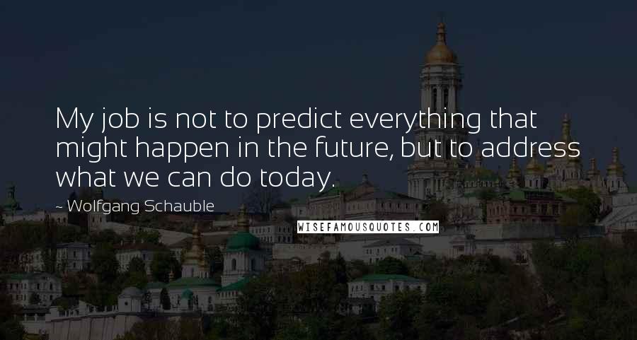 Wolfgang Schauble Quotes: My job is not to predict everything that might happen in the future, but to address what we can do today.