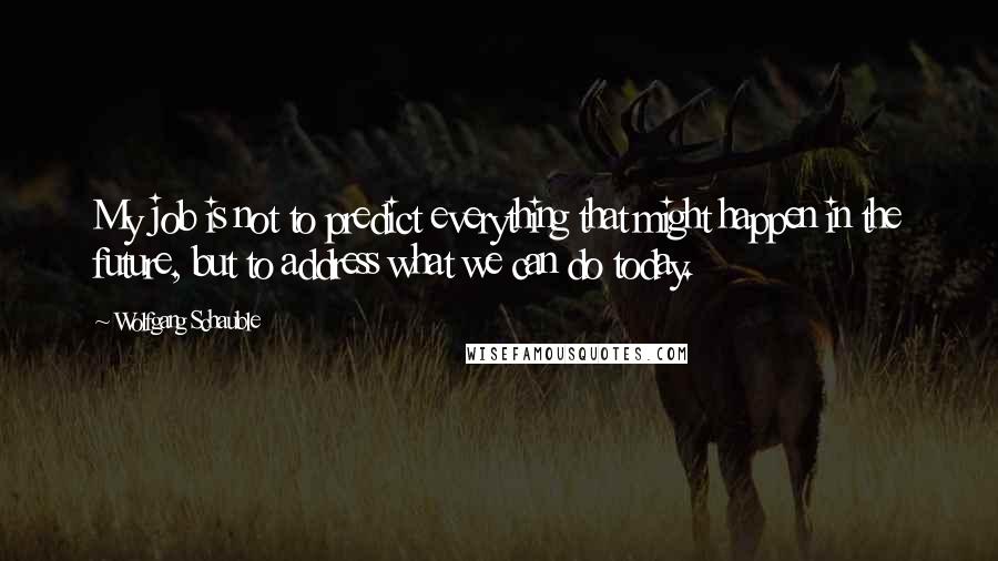 Wolfgang Schauble Quotes: My job is not to predict everything that might happen in the future, but to address what we can do today.