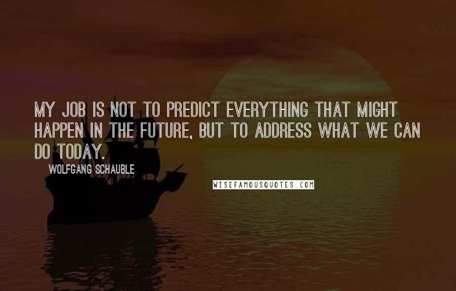 Wolfgang Schauble Quotes: My job is not to predict everything that might happen in the future, but to address what we can do today.