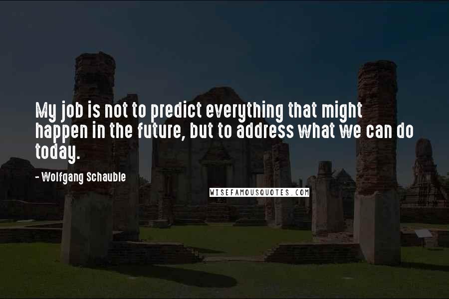 Wolfgang Schauble Quotes: My job is not to predict everything that might happen in the future, but to address what we can do today.